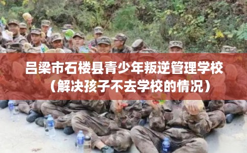 吕梁市石楼县青少年叛逆管理学校（解决孩子不去学校的情况）