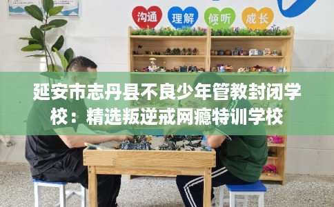 延安市志丹县不良少年管教封闭学校:精选叛逆戒网瘾特训学校 延安市志丹县不良少年管教封闭学校:精选叛逆戒网瘾特训学校