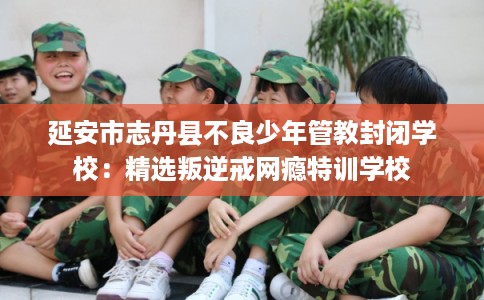 延安市志丹县不良少年管教封闭学校：精选叛逆戒网瘾特训学校