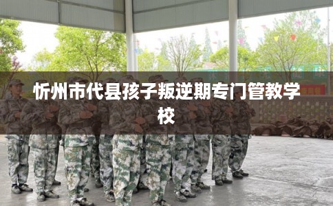 忻州市代县孩子叛逆期专门管教学校