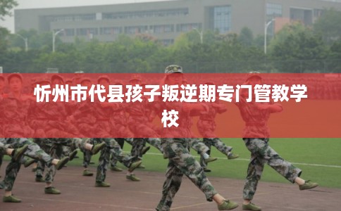 忻州市代县孩子叛逆期专门管教学校