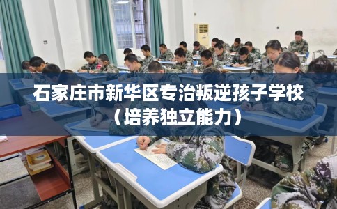 石家庄市新华区专治叛逆孩子学校(培养独立能力) 石家庄市新华区专治叛逆孩子学校(培养独立能力)