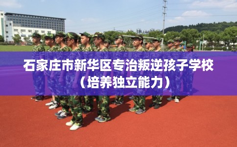 石家庄市新华区专治叛逆孩子学校(培养独立能力) 石家庄市新华区专治叛逆孩子学校(培养独立能力)