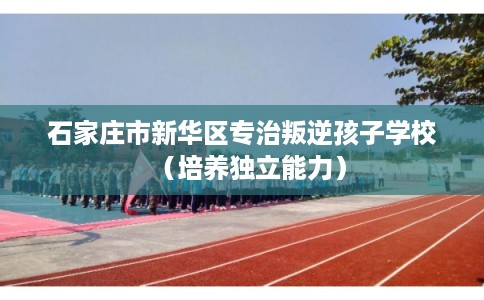 石家庄市新华区专治叛逆孩子学校（培养独立能力）