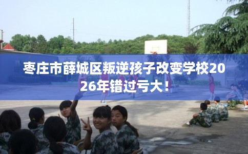 枣庄市薛城区叛逆孩子改变学校2026年错过亏大! 枣庄市薛城区叛逆孩子改变学校2026年错过亏大!