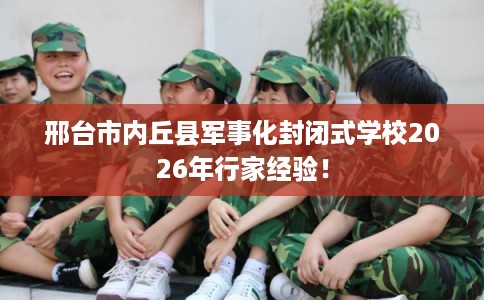 邢台市内丘县军事化封闭式学校2026年行家经验！