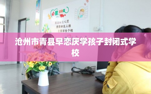 沧州市青县早恋厌学孩子封闭式学校