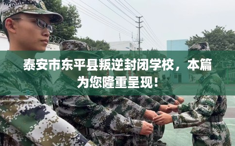 泰安市东平县叛逆封闭学校，本篇为您隆重呈现！