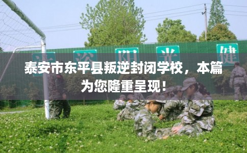 泰安市东平县叛逆封闭学校，本篇为您隆重呈现！
