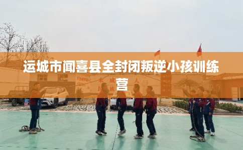 运城市闻喜县全封闭叛逆小孩训练营