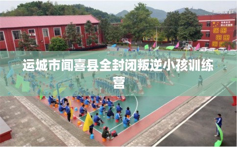 运城市闻喜县全封闭叛逆小孩训练营