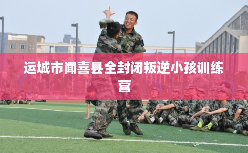 运城市闻喜县全封闭叛逆小孩训练营