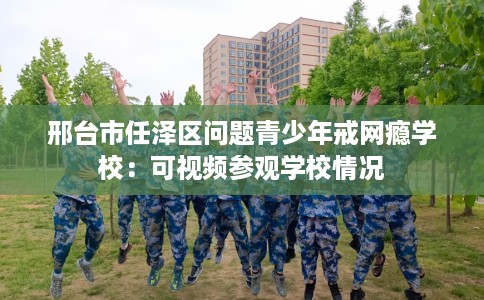 邢台市任泽区问题青少年戒网瘾学校:可视频参观学校情况 邢台市任泽区问题青少年戒网瘾学校:可视频参观学校情况