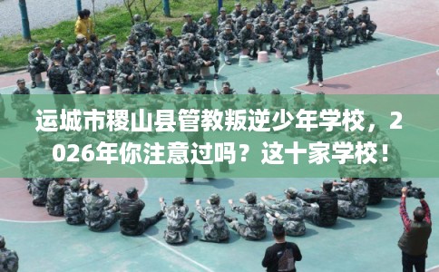 运城市稷山县管教叛逆少年学校，2026年你注意过吗？这十家学校！