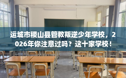 运城市稷山县管教叛逆少年学校，2026年你注意过吗？这十家学校！