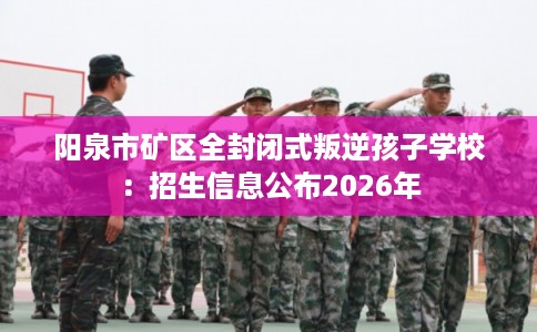 阳泉市矿区全封闭式叛逆孩子学校:招生信息公布2026年 阳泉市矿区全封闭式叛逆孩子学校:招生信息公布2026年