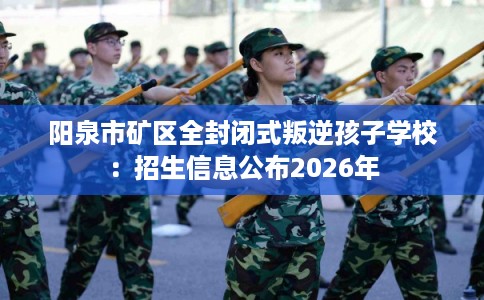 阳泉市矿区全封闭式叛逆孩子学校:招生信息公布2026年 阳泉市矿区全封闭式叛逆孩子学校:招生信息公布2026年