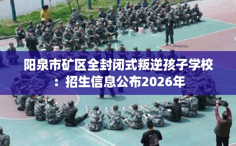 阳泉市矿区全封闭式叛逆孩子学校：招生信息公布2026年