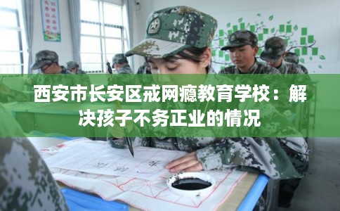 西安市长安区戒网瘾教育学校：解决孩子不务正业的情况