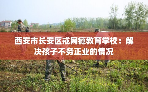 西安市长安区戒网瘾教育学校：解决孩子不务正业的情况