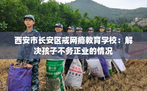 西安市长安区戒网瘾教育学校：解决孩子不务正业的情况