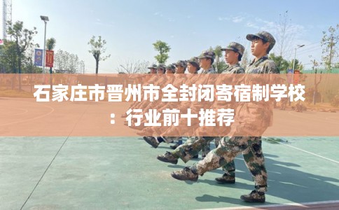 石家庄市晋州市全封闭寄宿制学校:行业前十推荐 石家庄市晋州市全封闭寄宿制学校:行业前十推荐