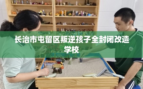 长治市屯留区叛逆孩子全封闭改造学校