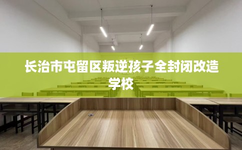 长治市屯留区叛逆孩子全封闭改造学校