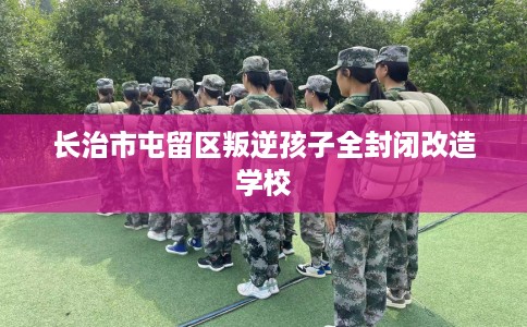长治市屯留区叛逆孩子全封闭改造学校