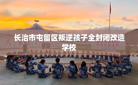 长治市屯留区叛逆孩子全封闭改造学校