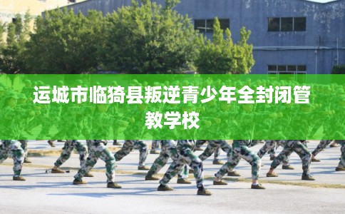 运城市临猗县叛逆青少年全封闭管教学校 运城市临猗县叛逆青少年全封闭管教学校