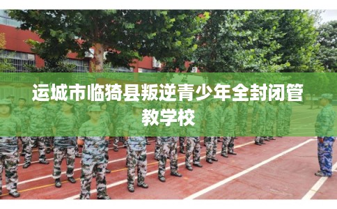 运城市临猗县叛逆青少年全封闭管教学校