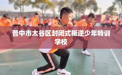 晋中市太谷区封闭式叛逆少年特训学校