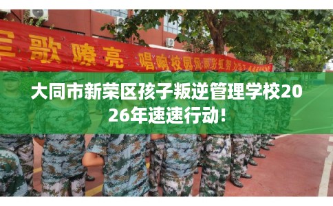 大同市新荣区孩子叛逆管理学校2026年速速行动!