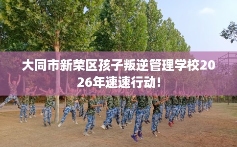 大同市新荣区孩子叛逆管理学校2026年速速行动!