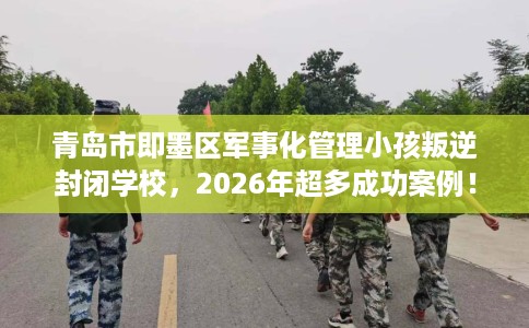 青岛市即墨区军事化管理小孩叛逆封闭学校，2026年超多成功案例！