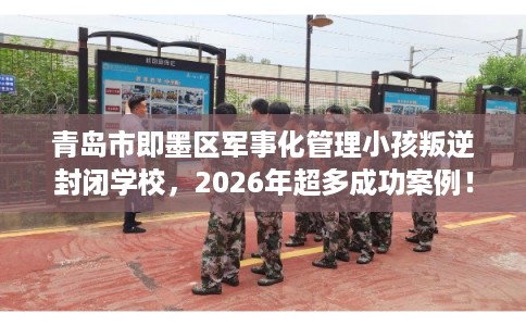 青岛市即墨区军事化管理小孩叛逆封闭学校，2026年超多成功案例！