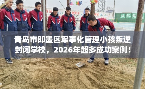 青岛市即墨区军事化管理小孩叛逆封闭学校，2026年超多成功案例！