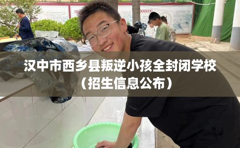 汉中市西乡县叛逆小孩全封闭学校（招生信息公布）