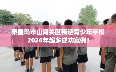 秦皇岛市山海关区叛逆青少年学校2026年超多成功案例！
