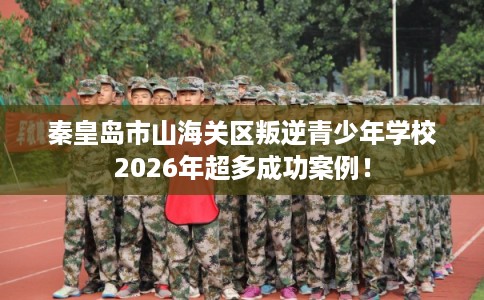 秦皇岛市山海关区叛逆青少年学校2026年超多成功案例！
