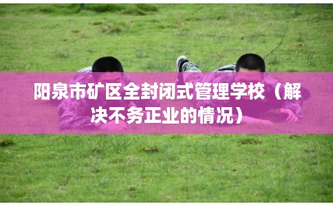 阳泉市矿区全封闭式管理学校(解决不务正业的情况)