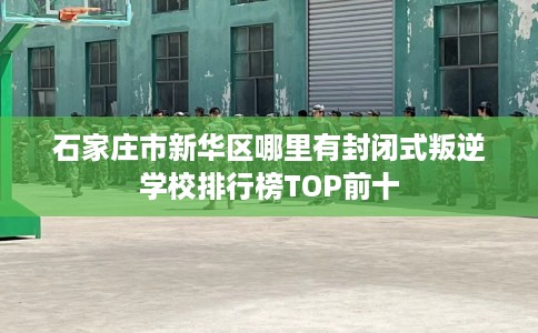 石家庄市新华区哪里有封闭式叛逆学校排行榜TOP前十