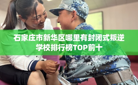 石家庄市新华区哪里有封闭式叛逆学校排行榜TOP前十
