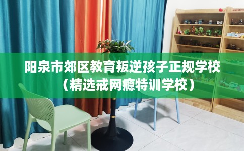 阳泉市郊区教育叛逆孩子正规学校(精选戒网瘾特训学校) 阳泉市郊区教育叛逆孩子正规学校(精选戒网瘾特训学校)