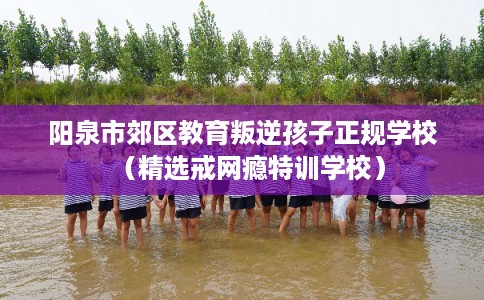 阳泉市郊区教育叛逆孩子正规学校(精选戒网瘾特训学校)