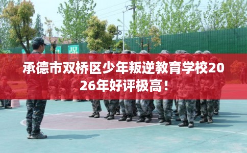 承德市双桥区少年叛逆教育学校2026年好评极高! 承德市双桥区少年叛逆教育学校2026年好评极高!
