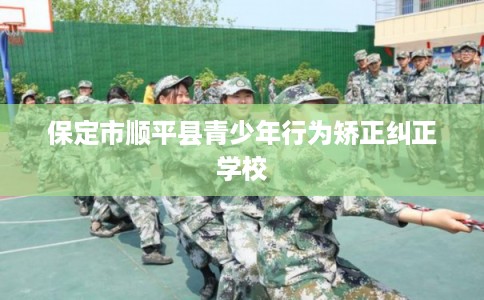 保定市顺平县青少年行为矫正纠正学校
