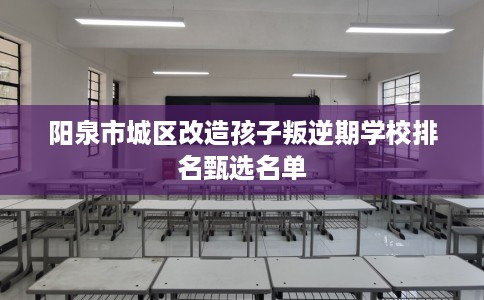 阳泉市城区改造孩子叛逆期学校排名甄选名单