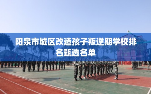 阳泉市城区改造孩子叛逆期学校排名甄选名单